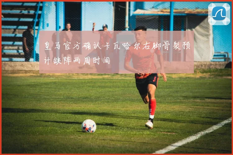 皇马官方确认卡瓦哈尔右脚骨裂预计缺阵两周时间