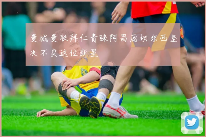 曼城曼联拜仁青睐阿昌庞切尔西坚决不卖这位新星