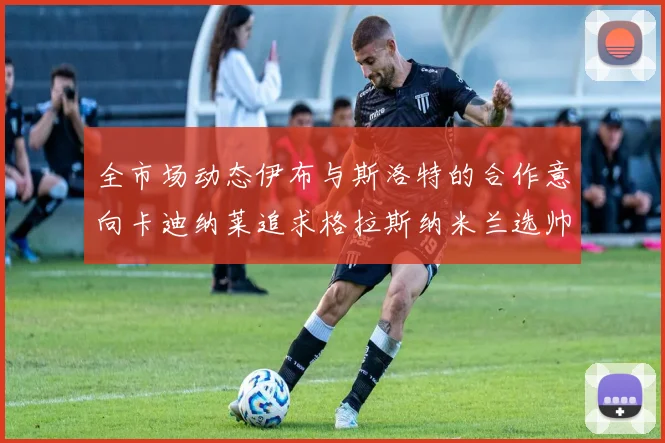 全市场动态伊布与斯洛特的合作意向卡迪纳莱追求格拉斯纳米兰选帅困境加剧