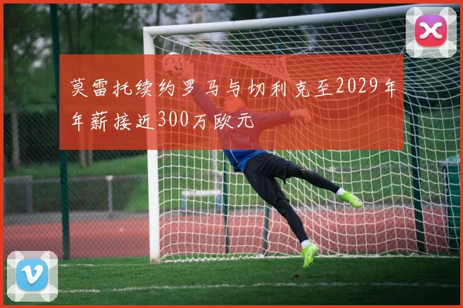 莫雷托续约罗马与切利克至2029年年薪接近300万欧元