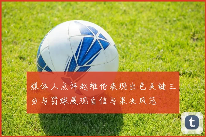 媒体人点评赵维伦表现出色关键三分与罚球展现自信与果决风范
