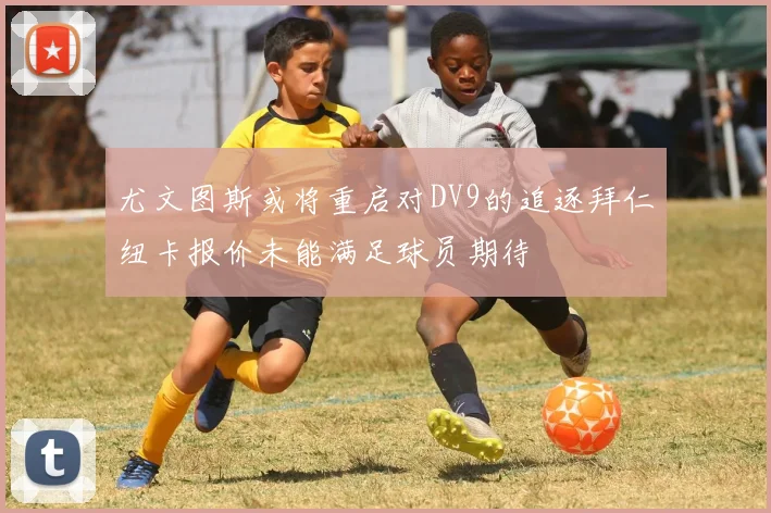尤文图斯或将重启对DV9的追逐拜仁纽卡报价未能满足球员期待