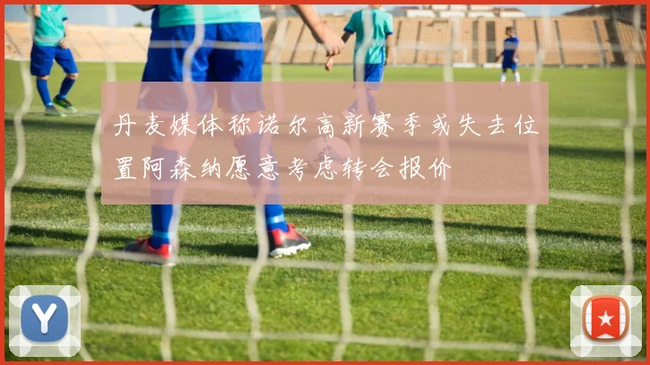 丹麦媒体称诺尔高新赛季或失去位置阿森纳愿意考虑转会报价
