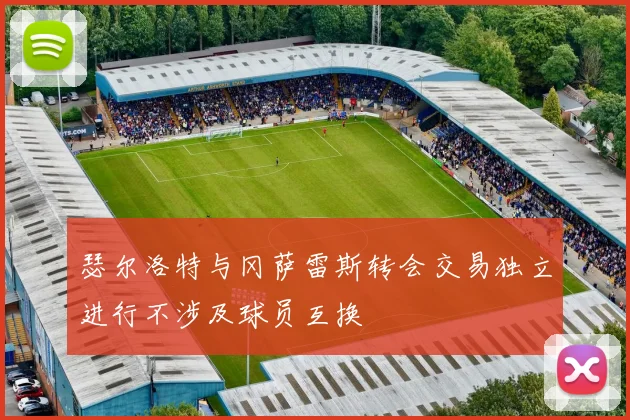 瑟尔洛特与冈萨雷斯转会交易独立进行不涉及球员互换