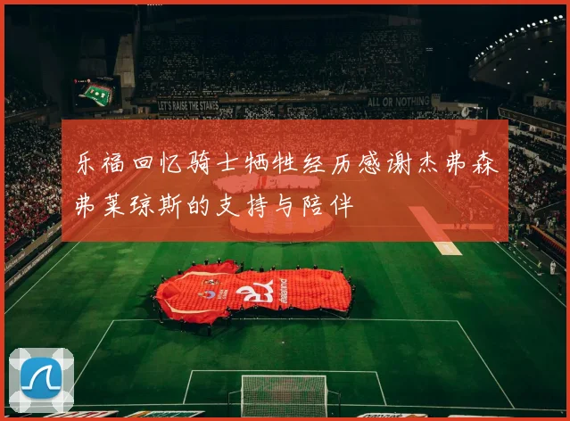 乐福回忆骑士牺牲经历感谢杰弗森弗莱琼斯的支持与陪伴