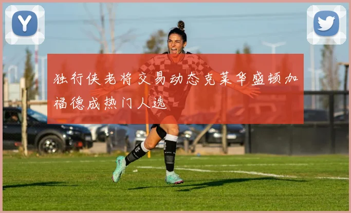 独行侠老将交易动态克莱华盛顿加福德成热门人选