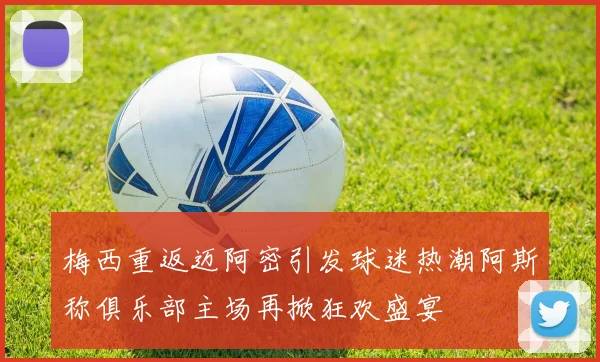 梅西重返迈阿密引发球迷热潮阿斯称俱乐部主场再掀狂欢盛宴