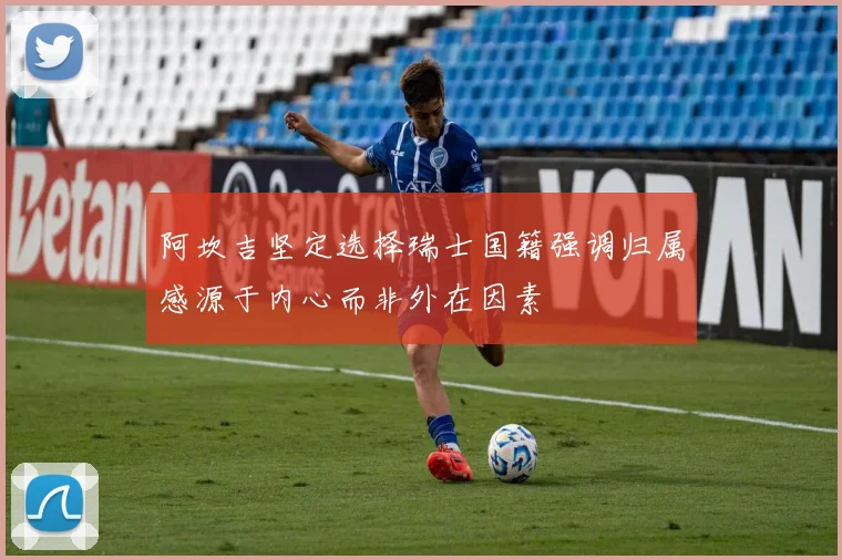 阿坎吉坚定选择瑞士国籍强调归属感源于内心而非外在因素