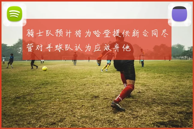 骑士队预计将为哈登提供新合同尽管对手球队认为应放弃他