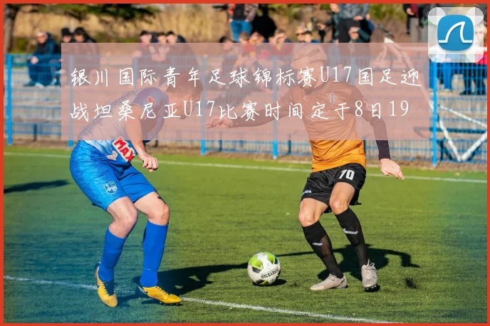 银川国际青年足球锦标赛U17国足迎战坦桑尼亚U17比赛时间定于8日19点35分