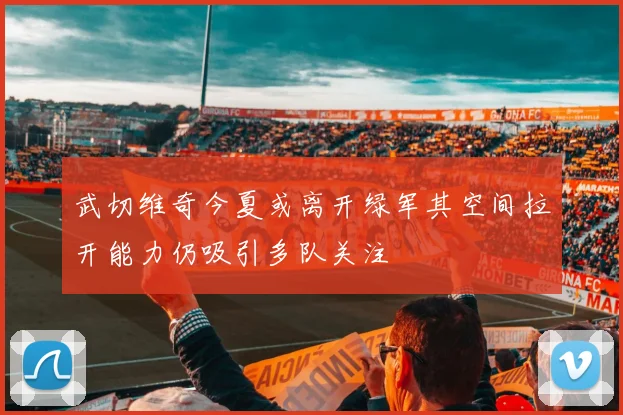 武切维奇今夏或离开绿军其空间拉开能力仍吸引多队关注