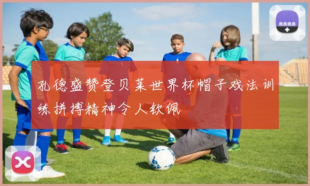 孔德盛赞登贝莱世界杯帽子戏法训练拼搏精神令人钦佩