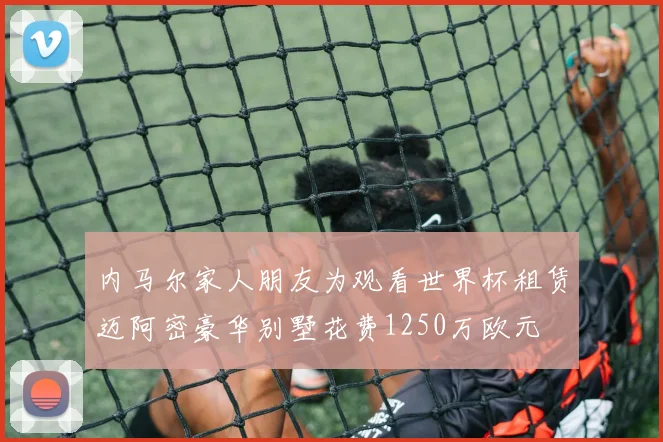 内马尔家人朋友为观看世界杯租赁迈阿密豪华别墅花费1250万欧元