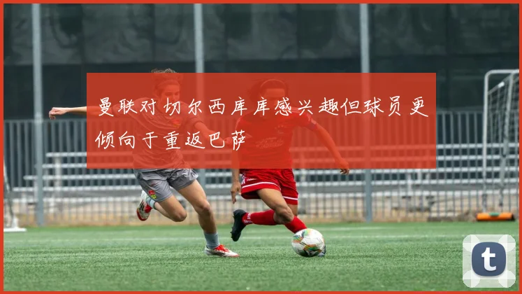 曼联对切尔西库库感兴趣但球员更倾向于重返巴萨