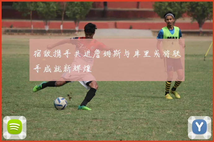 宿敌携手共进詹姆斯与库里或将联手成就新辉煌