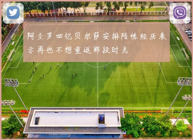 阿圭罗回忆贝尔萨安排陪练经历表示再也不想重返那段时光