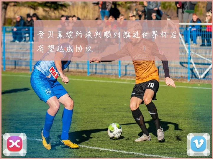 登贝莱续约谈判顺利推进世界杯后有望达成协议