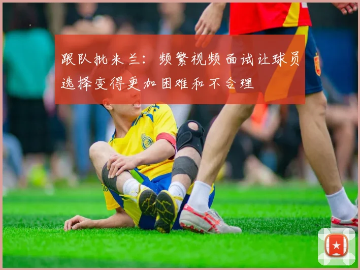 跟队批米兰：频繁视频面试让球员选择变得更加困难和不合理