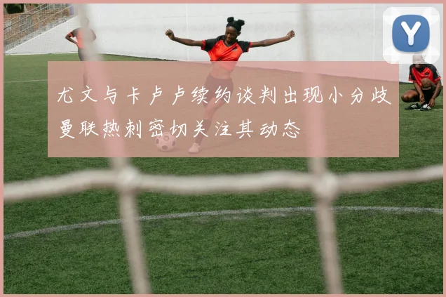 尤文与卡卢卢续约谈判出现小分歧曼联热刺密切关注其动态