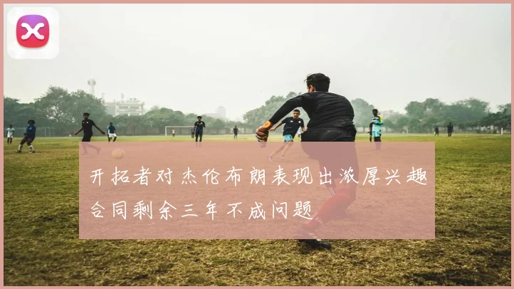 开拓者对杰伦布朗表现出浓厚兴趣合同剩余三年不成问题
