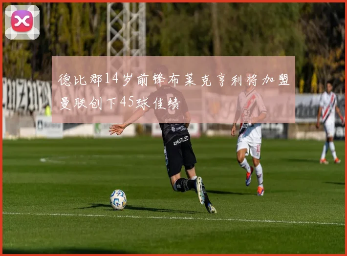 德比郡14岁前锋布莱克亨利将加盟曼联创下45球佳绩