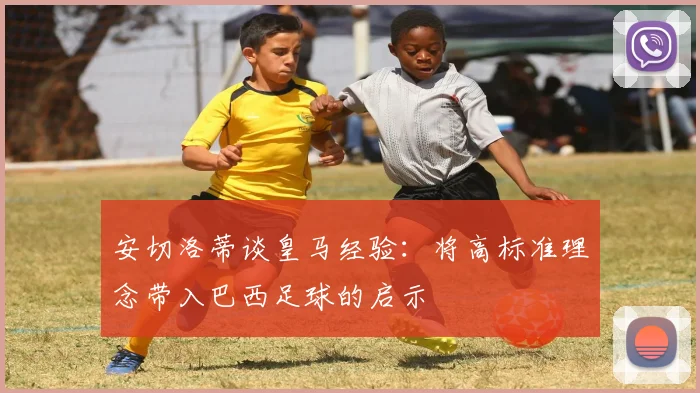 安切洛蒂谈皇马经验：将高标准理念带入巴西足球的启示