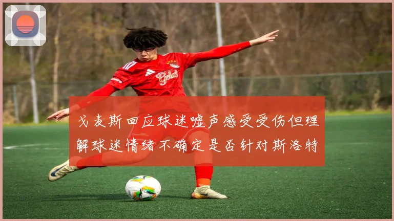 戈麦斯回应球迷嘘声感受受伤但理解球迷情绪不确定是否针对斯洛特